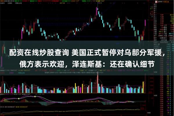 配资在线炒股查询 美国正式暂停对乌部分军援，俄方表示欢迎，泽连斯基：还在确认细节