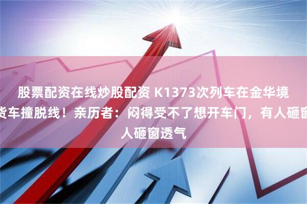 股票配资在线炒股配资 K1373次列车在金华境内被货车撞脱线！亲历者：闷得受不了想开车门，有人砸窗透气