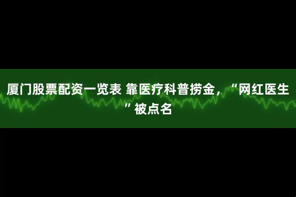 厦门股票配资一览表 靠医疗科普捞金，“网红医生”被点名