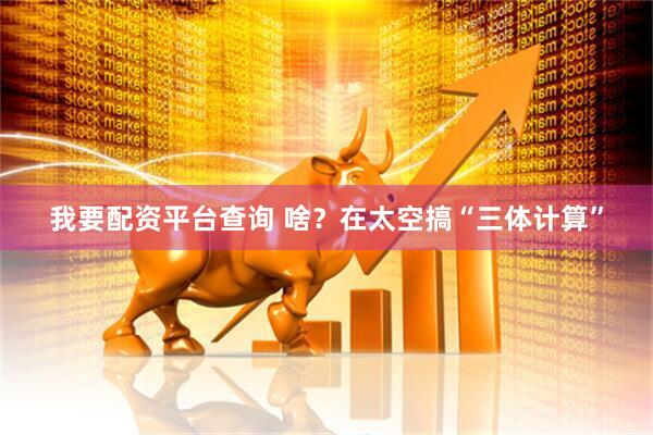 我要配资平台查询 啥？在太空搞“三体计算”