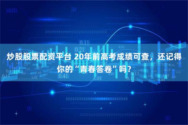 炒股股票配资平台 20年前高考成绩可查，还记得你的“青春答卷”吗？