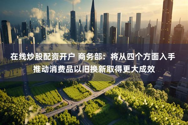 在线炒股配资开户 商务部：将从四个方面入手 推动消费品以旧换新取得更大成效