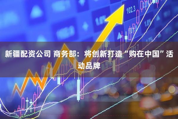新疆配资公司 商务部：将创新打造“购在中国”活动品牌