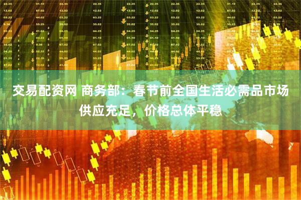 交易配资网 商务部：春节前全国生活必需品市场供应充足，价格总体平稳