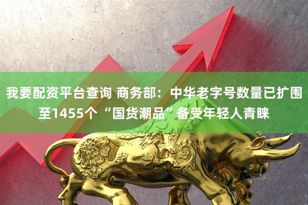 我要配资平台查询 商务部：中华老字号数量已扩围至1455个 “国货潮品”备受年轻人青睐