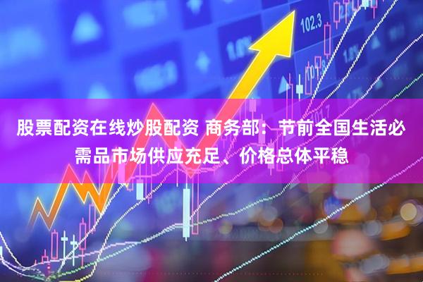 股票配资在线炒股配资 商务部：节前全国生活必需品市场供应充足、价格总体平稳
