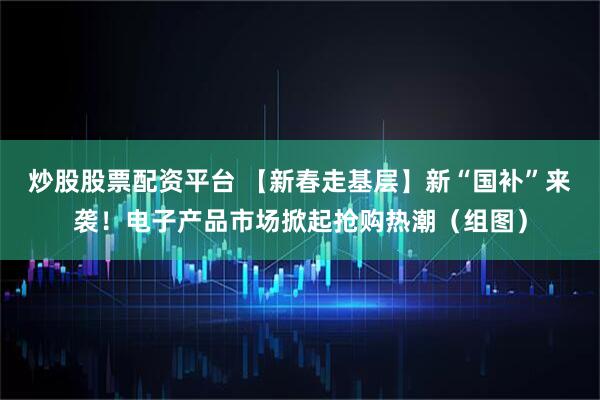 炒股股票配资平台 【新春走基层】新“国补”来袭！电子产品市场掀起抢购热潮（组图）
