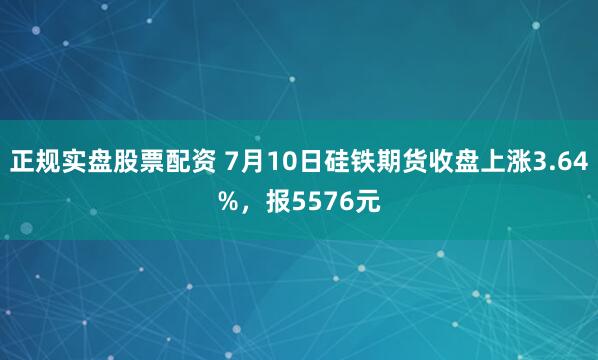 正规实盘股票配资 7月10日硅铁期货收盘上涨3.64%，报5576元