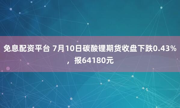 免息配资平台 7月10日碳酸锂期货收盘下跌0.43%，报64180元