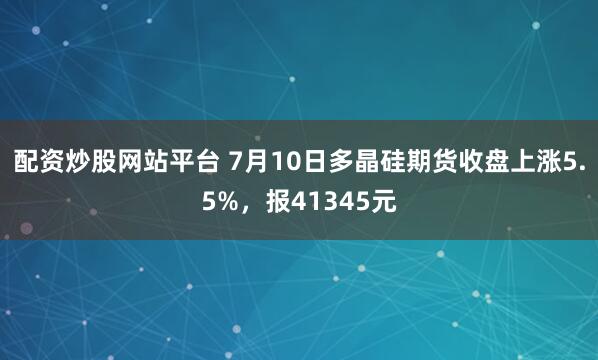 配资炒股网站平台 7月10日多晶硅期货收盘上涨5.5%，报41345元