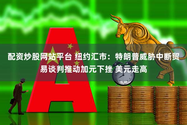 配资炒股网站平台 纽约汇市：特朗普威胁中断贸易谈判推动加元下挫 美元走高