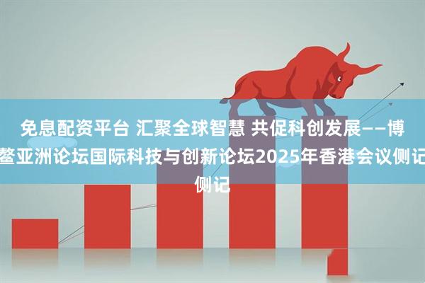 免息配资平台 汇聚全球智慧 共促科创发展——博鳌亚洲论坛国际科技与创新论坛2025年香港会议侧记