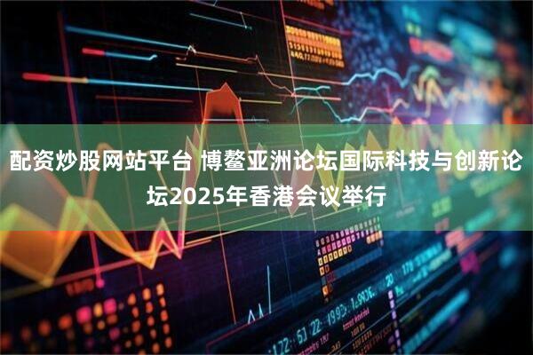 配资炒股网站平台 博鳌亚洲论坛国际科技与创新论坛2025年香港会议举行