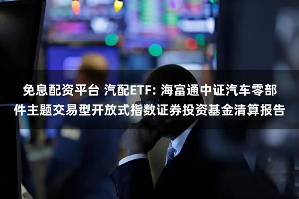 免息配资平台 汽配ETF: 海富通中证汽车零部件主题交易型开放式指数证券投资基金清算报告