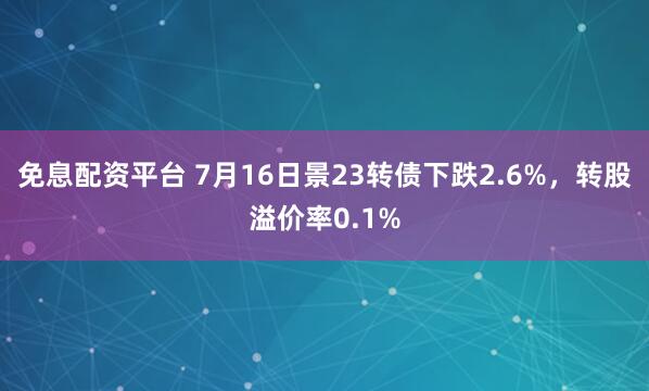 免息配资平台 7月16日景23转债下跌2.6%，转股溢价率0.1%