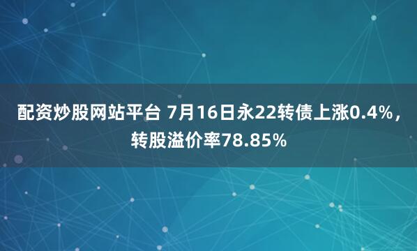 配资炒股网站平台 7月16日永22转债上涨0.4%，转股溢价率78.85%