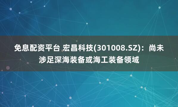 免息配资平台 宏昌科技(301008.SZ)：尚未涉足深海装备或海工装备领域