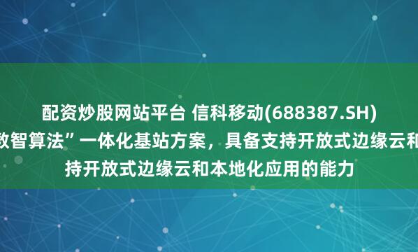 配资炒股网站平台 信科移动(688387.SH)：向客户提供的“数智算法”一体化基站方案，具备支持开放式边缘云和本地化应用的能力