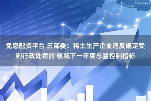 免息配资平台 三部委：稀土生产企业违反规定受到行政处罚的 核减下一年度总量控制指标