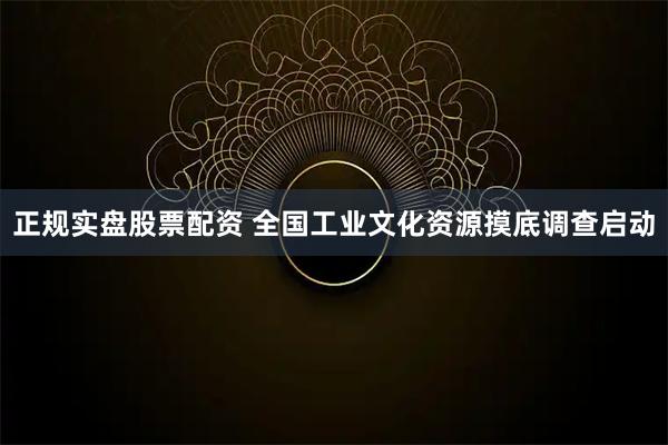 正规实盘股票配资 全国工业文化资源摸底调查启动