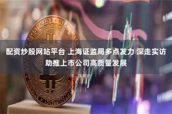 配资炒股网站平台 上海证监局多点发力 深走实访助推上市公司高质量发展