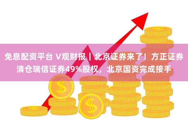 免息配资平台 V观财报｜北京证券来了！方正证券清仓瑞信证券49%股权，北京国资完成接手