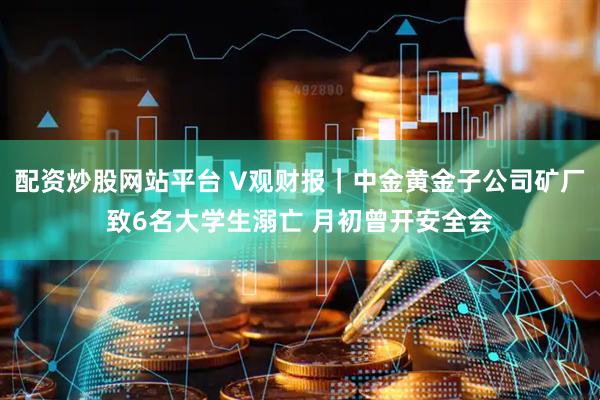 配资炒股网站平台 V观财报｜中金黄金子公司矿厂致6名大学生溺亡 月初曾开安全会