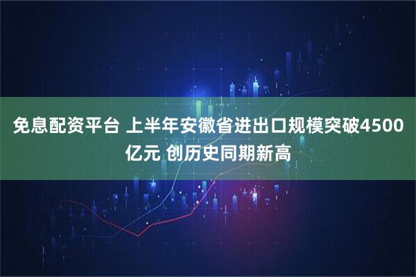免息配资平台 上半年安徽省进出口规模突破4500亿元 创历史同期新高