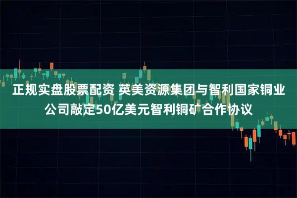 正规实盘股票配资 英美资源集团与智利国家铜业公司敲定50亿美元智利铜矿合作协议