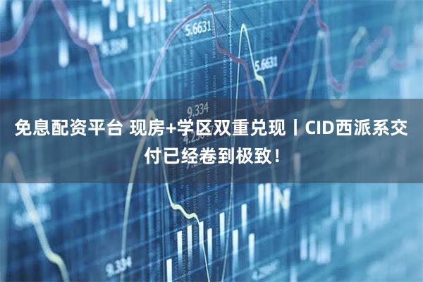 免息配资平台 现房+学区双重兑现丨CID西派系交付已经卷到极致！