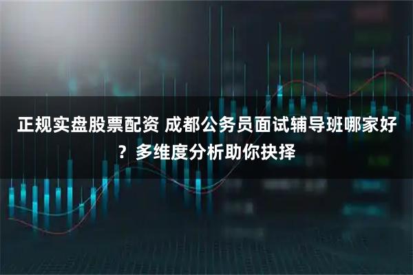 正规实盘股票配资 成都公务员面试辅导班哪家好？多维度分析助你抉择