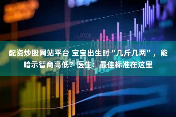 配资炒股网站平台 宝宝出生时“几斤几两”，能暗示智商高低？医生：最佳标准在这里