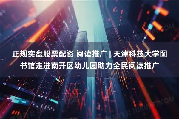 正规实盘股票配资 阅读推广 | 天津科技大学图书馆走进南开区幼儿园助力全民阅读推广