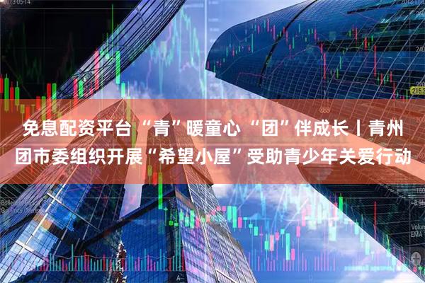 免息配资平台 “青”暖童心 “团”伴成长丨青州团市委组织开展“希望小屋”受助青少年关爱行动