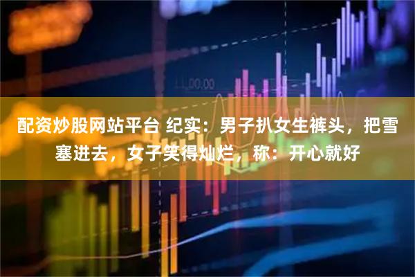 配资炒股网站平台 纪实：男子扒女生裤头，把雪塞进去，女子笑得灿烂，称：开心就好