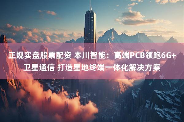 正规实盘股票配资 本川智能：高端PCB领跑6G+卫星通信 打造星地终端一体化解决方案