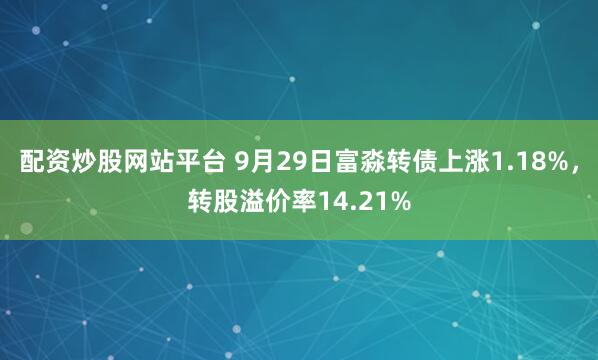 配资炒股网站平台 9月29日富淼转债上涨1.18%，转股溢价率14.21%