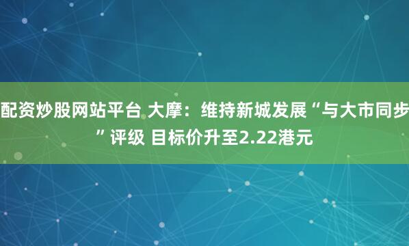 配资炒股网站平台 大摩：维持新城发展“与大市同步”评级 目标价升至2.22港元