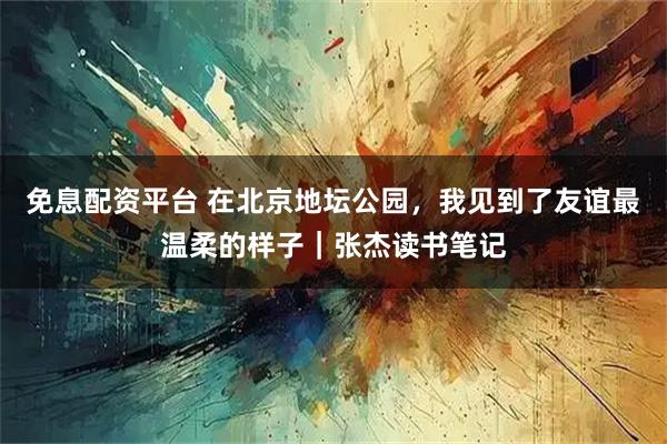 免息配资平台 在北京地坛公园，我见到了友谊最温柔的样子｜张杰读书笔记