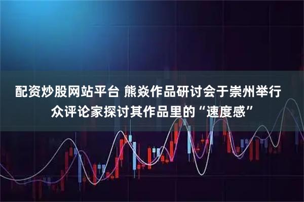 配资炒股网站平台 熊焱作品研讨会于崇州举行  众评论家探讨其作品里的“速度感”